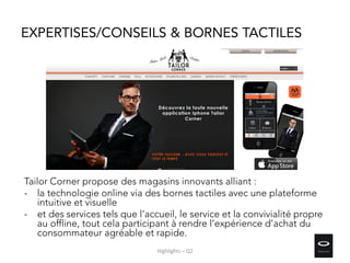 EXPERTISES/CONSEILS & BORNES TACTILES
Tailor Corner propose des magasins innovants alliant :
- la technologie online via des bornes tactiles avec une plateforme
intuitive et visuelle
- et des services tels que l’accueil, le service et la convivialité propre
au offline, tout cela participant à rendre l’expérience d’achat du
consommateur agréable et rapide.
Highlights – Q2
 
