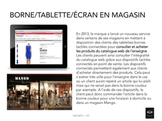 BORNE/TABLETTE/ÉCRAN EN MAGASIN
En 2013, la marque a lancé un nouveau service
dans certains de ses magasins en mettant à
disposition des clients des tablettes-bornes
tactiles connectées pour consulter et acheter
les produits du catalogue web de l’enseigne.
Les clients peuvent ainsi consulter l’intégralité
du catalogue web grâce aux dispositifs tactiles
connectés en point de vente. Les dispositifs
connectés permettent également aux clients
d’acheter directement des produits. Cela peut
s’avérer très utile pour l’enseigne dans le cas
où un client aurait repéré un article qui lui plaît
mais qui ne serait pas dans la bonne couleur
par exemple. A l’aide de ces dispositifs, le
client peut donc commander l’article dans la
bonne couleur pour une livraison à domicile ou
dans un magasin Mango.
Highlights – Q2
 