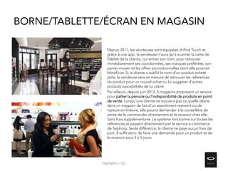 BORNE/TABLETTE/ÉCRAN EN MAGASIN
Depuis 2011, les vendeuses sont équipées d’iPod Touch et
grâce à une app, la vendeuse n'aura qu'à scanner la carte de
fidélité de la cliente, ou rentrer son nom, pour retrouver
immédiatement ses coordonnées, ses marques préférées, son
panier moyen et les offres promotionnelles dont elle pourrait
bénéficier. Si la cliente a oublié le nom d'un produit acheté
jadis, la vendeuse sera en mesure de retrouver les références
du produit pour un nouvel achat ou lui suggérer d'autres
produits susceptibles de lui plaire.
Par ailleurs, depuis juin 2013, 5 magasins proposent un service
pour pallier la pénurie ou l’indisponibilité de produits en point
de vente. Lorsqu’une cliente ne trouvera pas ce quelle désire
dans un magasin de fait d’un assortiment restreint ou de
rupture en linéaire, elle pourra demander à la conseillère de
vente de le commander directement et le recevoir chez elle.
Sans frais supplémentaire. Le système fonctionne sur toutes les
références et passent directement par le service e-commerce
de Sephora. Seule différence, la cliente ne paye aucun frais de
port. Il suffit donc de faire une demande pour un produit et de
le recevoir sous 3 à 5 jours.
.
Highlights – Q2
 