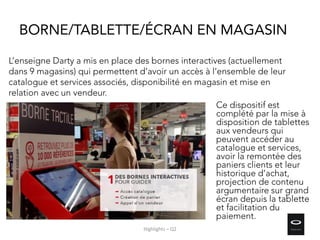 Ce dispositif est
complété par la mise à
disposition de tablettes
aux vendeurs qui
peuvent accéder au
catalogue et services,
avoir la remontée des
paniers clients et leur
historique d’achat,
projection de contenu
argumentaire sur grand
écran depuis la tablette
et facilitation du
paiement.
L’enseigne Darty a mis en place des bornes interactives (actuellement
dans 9 magasins) qui permettent d’avoir un accès à l’ensemble de leur
catalogue et services associés, disponibilité en magasin et mise en
relation avec un vendeur.
BORNE/TABLETTE/ÉCRAN EN MAGASIN
Highlights – Q2
 