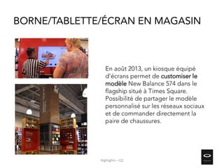 BORNE/TABLETTE/ÉCRAN EN MAGASIN
En août 2013, un kiosque équipé
d’écrans permet de customiser le
modèle New Balance 574 dans le
flagship situé à Times Square.
Possibilité de partager le modèle
personnalisé sur les réseaux sociaux
et de commander directement la
paire de chaussures.
Highlights – Q2
 