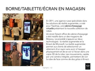 BORNE/TABLETTE/ÉCRAN EN MAGASIN
En 2011, une agence russe spécialisée dans
les solutions de réalité augmentée, a créé
pour Topshop, une cabine d’essayage
virtuelle présentant la nouvelle collection de
robes.
Un écran faisant office de cabine d’essayage
a été installé dans un des magasins de
Moscou. Le procédé s’appuie sur deux
technologies : la réalité augmentée et la
Kinect de Microsoft. La réalité augmentée
permet aux clients de sélectionner un
vêtement d’un rayon sans avoir à l’essayer
physiquement et de se voir à l’écran dans une
copie 3D de la robe. Les mouvements, captés
par une caméra intégrée, permettent de voir
la robe de face comme de dos grâce à Kinect.
Highlights – Q2
 