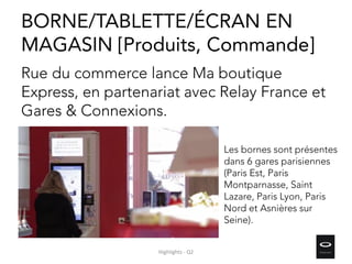 Rue du commerce lance Ma boutique
Express, en partenariat avec Relay France et
Gares & Connexions.
Les bornes sont présentes
dans 6 gares parisiennes
(Paris Est, Paris
Montparnasse, Saint
Lazare, Paris Lyon, Paris
Nord et Asnières sur
Seine).
BORNE/TABLETTE/ÉCRAN EN
MAGASIN [Produits, Commande]
Highlights - Q2
 