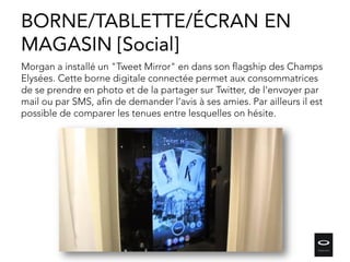 Morgan a installé un "Tweet Mirror" en dans son flagship des Champs
Elysées. Cette borne digitale connectée permet aux consommatrices
de se prendre en photo et de la partager sur Twitter, de l'envoyer par
mail ou par SMS, afin de demander l’avis à ses amies. Par ailleurs il est
possible de comparer les tenues entre lesquelles on hésite.
BORNE/TABLETTE/ÉCRAN EN
MAGASIN [Social]
 