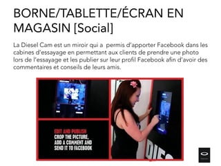La Diesel Cam est un miroir qui a permis d’apporter Facebook dans les
cabines d’essayage en permettant aux clients de prendre une photo
lors de l’essayage et les publier sur leur profil Facebook afin d’avoir des
commentaires et conseils de leurs amis.
BORNE/TABLETTE/ÉCRAN EN
MAGASIN [Social]
 