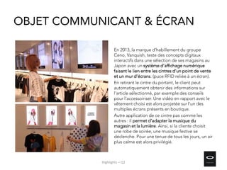 OBJET COMMUNICANT & ÉCRAN
En 2013, la marque d’habillement du groupe
Ceno, Vanquish, teste des concepts digitaux
interactifs dans une sélection de ses magasins au
Japon avec un système d’affichage numérique
faisant le lien entre les cintres d’un point de vente
et un mur d’écrans. (puce RFID reliée à un écran).
En retirant le cintre du portant, le client peut
automatiquement obtenir des informations sur
l'article sélectionné, par exemple des conseils
pour l’accessoiriser. Une vidéo en rapport avec le
vêtement choisi est alors projetée sur l'un des
multiples écrans présents en boutique.
Autre application de ce cintre pas comme les
autres : il permet d'adapter la musique du
magasin et la lumière. Ainsi, si la cliente choisit
une robe de soirée, une musique festive se
déclenche. Pour une tenue de tous les jours, un air
plus calme est alors privilégié.
Highlights – Q2
 