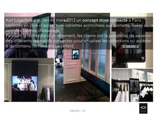 Highlights – Q2
Karl Lagerfeld a ouvert en mars 2013 un concept store connecté à Paris :
tablettes en libre d’accès, mini-tablettes accrochées aux portants, fixées au
sein des cabines d’essayage.
Pendant la recherche d’un vêtement, les clients ont la possibilité de se servir
des différents dispositifs connectés pour visualiser les collections ou accéder
à du contenu de l’univers Lagerfeld.
 
