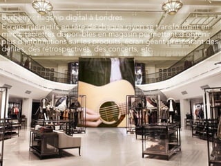 Burberry : flagship digital à Londres.
Ecrans interactifs en tête de chaque rayon se transformant en
miroir, tablettes disponibles en magasin permettant d’obtenir
plus d’informations sur les produits, écran géant présentant des
défilés, des rétrospectives, des concerts, etc.
 