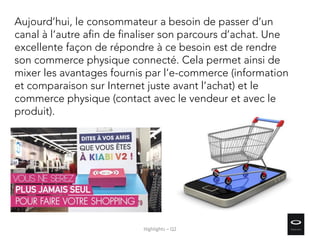 Aujourd’hui, le consommateur a besoin de passer d’un
canal à l’autre afin de finaliser son parcours d’achat. Une
excellente façon de répondre à ce besoin est de rendre
son commerce physique connecté. Cela permet ainsi de
mixer les avantages fournis par l’e-commerce (information
et comparaison sur Internet juste avant l’achat) et le
commerce physique (contact avec le vendeur et avec le
produit).
Highlights – Q2
 