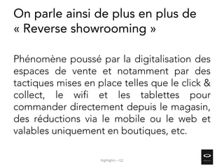 On parle ainsi de plus en plus de
« Reverse showrooming »
Phénomène poussé par la digitalisation des
espaces de vente et notamment par des
tactiques mises en place telles que le click &
collect, le wifi et les tablettes pour
commander directement depuis le magasin,
des réductions via le mobile ou le web et
valables uniquement en boutiques, etc.
Highlights – Q2
 