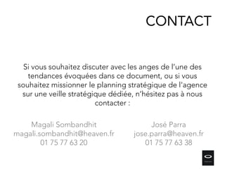 CONTACT
Si vous souhaitez discuter avec les anges de l’une des
tendances évoquées dans ce document, ou si vous
souhaitez missionner le planning stratégique de l’agence
sur une veille stratégique dédiée, n’hésitez pas à nous
contacter :
Magali Sombandhit
magali.sombandhit@heaven.fr
01 75 77 63 20
José Parra
jose.parra@heaven.fr
01 75 77 63 38
 
