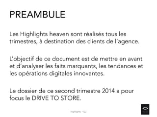 PREAMBULE
Les Highlights heaven sont réalisés tous les
trimestres, à destination des clients de l’agence.
L’objectif de ce document est de mettre en avant
et d’analyser les faits marquants, les tendances et
les opérations digitales innovantes.
Le dossier de ce second trimestre 2014 a pour
focus le DRIVE TO STORE.
Highlights – Q2
 