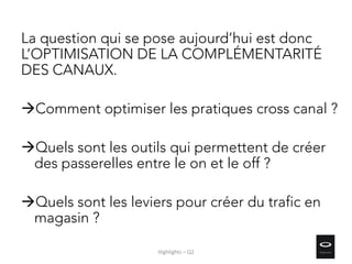 La question qui se pose aujourd’hui est donc
L’OPTIMISATION DE LA COMPLÉMENTARITÉ
DES CANAUX.
Comment optimiser les pratiques cross canal ?
Quels sont les outils qui permettent de créer
des passerelles entre le on et le off ?
Quels sont les leviers pour créer du trafic en
magasin ?
Highlights – Q2
 