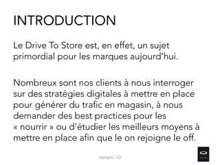 INTRODUCTION
Le Drive To Store est, en effet, un sujet
primordial pour les marques aujourd’hui.
Nombreux sont nos clients à nous interroger
sur des stratégies digitales à mettre en place
pour générer du trafic en magasin, à nous
demander des best practices pour les
« nourrir » ou d’étudier les meilleurs moyens à
mettre en place afin que le on rejoigne le off.
Highlights – Q2
 