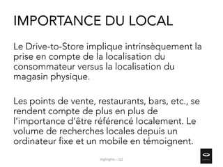 IMPORTANCE DU LOCAL
Le Drive-to-Store implique intrinsèquement la
prise en compte de la localisation du
consommateur versus la localisation du
magasin physique.
Les points de vente, restaurants, bars, etc., se
rendent compte de plus en plus de
l’importance d’être référencé localement. Le
volume de recherches locales depuis un
ordinateur fixe et un mobile en témoignent.
Highlights – Q2
 