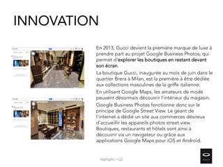 INNOVATION
En 2013, Gucci devient la première marque de luxe à
prendre part au projet Google Business Photos, qui
permet d'explorer les boutiques en restant devant
son écran.
La boutique Gucci, inaugurée au mois de juin dans le
quartier Brera à Milan, est la première à être dédiée
aux collections masculines de la griffe italienne.
En utilisant Google Maps, les amateurs de mode
peuvent désormais découvrir l'intérieur du magasin.
Google Business Photos fonctionne donc sur le
principe de Google Street View. Le géant de
l'internet a dédié un site aux commerces désireux
d'accueillir les appareils photos street view.
Boutiques, restaurants et hôtels sont ainsi à
découvrir via un navigateur ou grâce aux
applications Google Maps pour iOS et Android.
Highlights – Q2
 