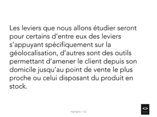 Les leviers que nous allons étudier seront
pour certains d’entre eux des leviers
s’appuyant spécifiquement sur la
géolocalisation, d’autres sont des outils
permettant d’amener le client depuis son
domicile jusqu’au point de vente le plus
proche ou celui disposant du produit en
stock.
Highlights – Q2
 