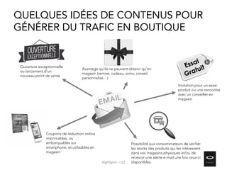 QUELQUES IDÉES DE CONTENUS POUR
GÉNÉRER DU TRAFIC EN BOUTIQUE
Ouverture exceptionnelle
ou lancement d’un
nouveau point de vente
Avantage qu’ils ne peuvent obtenir qu’en
magasin (remise, cadeau, soins, conseil
personnalisé…)
Coupons de réduction online
imprimables, ou
embarquables sur
smartphone, et utilisables en
magasin
Invitation pour un essai
produit ou une rencontre
avec un conseiller en
magasin
Possibilité aux consommateurs de vérifier
les stocks des produits qui les intéressent
dans vos magasins physiques et/ou de
recevoir une alerte e-mail une fois ceux-ci
disponibles.Highlights – Q2
 