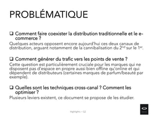 PROBLÉMATIQUE
 Comment faire coexister la distribution traditionnelle et le e-
commerce ?
Quelques acteurs opposent encore aujourd’hui ces deux canaux de
distribution, arguant notamment de la cannibalisation du 2nd sur le 1er.
 Comment générer du trafic vers les points de vente ?
Cette question est particulièrement cruciale pour les marques qui ne
disposent pas d’espace en propre aussi bien offline qu’online et qui
dépendent de distributeurs (certaines marques de parfum/beauté par
exemple).
 Quelles sont les techniques cross-canal ? Comment les
optimiser ?
Plusieurs leviers existent, ce document se propose de les étudier.
Highlights – Q2
 