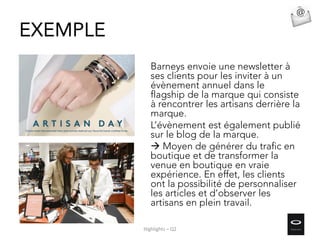 Barneys envoie une newsletter à
ses clients pour les inviter à un
évènement annuel dans le
flagship de la marque qui consiste
à rencontrer les artisans derrière la
marque.
L’évènement est également publié
sur le blog de la marque.
 Moyen de générer du trafic en
boutique et de transformer la
venue en boutique en vraie
expérience. En effet, les clients
ont la possibilité de personnaliser
les articles et d’observer les
artisans en plein travail.
EXEMPLE
Highlights – Q2
 