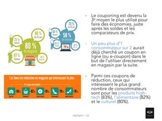- Le couponing est devenu la
3e moyen le plus utilisé pour
faire des économies, juste
après les soldes et les
comparateurs de prix.
- Un peu plus d’1
consommateur sur 2 aurait
déjà cherché un coupon en
ligne (ou e-coupon) dans le
but de l’utiliser directement
en magasin par la suite.
- Parmi ces coupons de
réduction, ceux qui
intéressent le plus grand
nombre de consommateurs
sont pour les produits high-
tech (83%), l’alimentaire (82%)
et le culturel (80%).
Highlights – Q2
 