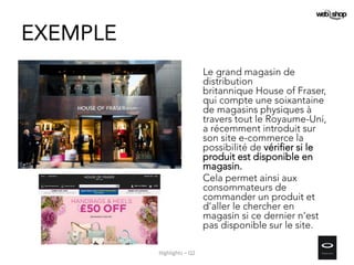 EXEMPLE
Le grand magasin de
distribution
britannique House of Fraser,
qui compte une soixantaine
de magasins physiques à
travers tout le Royaume-Uni,
a récemment introduit sur
son site e-commerce la
possibilité de vérifier si le
produit est disponible en
magasin.
Cela permet ainsi aux
consommateurs de
commander un produit et
d’aller le chercher en
magasin si ce dernier n’est
pas disponible sur le site.
Highlights – Q2
 