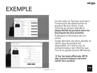 EXEMPLE
Le site web Le Tanneur permet à
l'internaute de sélectionner le
produit de son choix, il est
informé en temps réel de la
disponibilité du produit dans les
boutiques les plus proches.
Il désigne la boutique de son
choix.
Cette dernière est alors alertée et
vérifie que le produit est
disponible. Si c'est le cas, le
consommateur est informé que
l'on le lui garde durant 48 heures.
 Sur les tests effectués, 80 %
des consommateurs viennent
retirer leur produit.
Highlights – Q2
 
