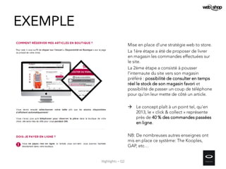 EXEMPLE
Mise en place d’une stratégie web to store.
La 1ère étape a été de proposer de livrer
en magasin les commandes effectuées sur
le site.
La 2ème étape a consisté à pousser
l’internaute du site vers son magasin
préféré : possibilité de consulter en temps
réel le stock de son magasin favori et
possibilité de passer un coup de téléphone
pour qu'on leur mette de côté un article.
 Le concept plaît à un point tel, qu'en
2013, le « click & collect » représente
près de 40 % des commandes passées
en ligne.
NB: De nombreuses autres enseignes ont
mis en place ce système: The Kooples,
GAP, etc…
Highlights – Q2
 