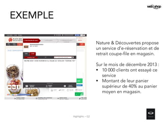 EXEMPLE
Nature & Découvertes propose
un service d’e-réservation et de
retrait coupe-file en magasin.
Sur le mois de décembre 2013 :
 10 000 clients ont essayé ce
service
 Montant de leur panier
supérieur de 40% au panier
moyen en magasin.
Highlights – Q2
 