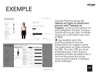 Claudie Pierlot propose de
réserver en ligne un article pour
pouvoir venir l’essayer en
magasin. Le service est gratuit, et
sans obligation d’achat. Lorsque
l’article est mis de côté, la cliente
reçoit une confirmation par mail
et SMS.
 Les résultats sont très
positifs puisque le taux de
présentation en magasin après
une réservation en ligne avoisine
les 85%. Pour les 15% qui ne se
présentent pas, il est toujours
possible d’inviter les personnes à
venir en boutique lors d’une
autre occasion grâce à l’adresse
email collectée.
EXEMPLE
Highlights – Q2
 