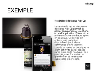 Nespresso : Boutique Pick Up
Le service de retrait Nespresso
Boutique Pick Up permet de
passer commande au téléphone
ou via l’application iPhone et de
retirer ses achat une heure après
en boutique. Ce service est
entièrement gratuit et
disponible à partir d’une
commande de 50 capsules.
Lors de sa venue en boutique, le
client est invité dans l'espace
carpe diem de la boutique, où il
peut déguster à son aise un
grand cru et se renseigner
auprès des experts café.
EXEMPLE
Highlights – Q2
 
