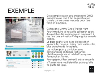 Cet exemple est un peu ancien (avril 2010)
mais il incarne tout à fait la gamification
choisie par certaines marques pour faire
venir en boutique.
Campagne: Jimmy Choo Trainer Hunt
Pour introduire sa nouvelle collection sport,
Jimmy Choo fait campagne en proposant à
ses fans une animation ludique grâce au web
mobile.
Le but : gagner une paire de basket en
jouant à la chasse au trésor dans les lieux les
plus branchés de la capitale.
Les indices pour y participer sont
communiqués en temps réel sur les
plateformes de social média Foursquare,
Facebook et Twitter.
Pour gagner, il faut arriver là où se trouve la
« Trainer Hunt » et l’identifier avant qu’elle
ne quitte les lieux.
EXEMPLE
Highlights – Q2
 