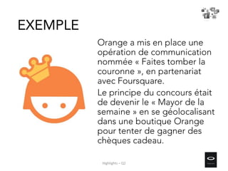Orange a mis en place une
opération de communication
nommée « Faites tomber la
couronne », en partenariat
avec Foursquare.
Le principe du concours était
de devenir le « Mayor de la
semaine » en se géolocalisant
dans une boutique Orange
pour tenter de gagner des
chèques cadeau.
EXEMPLE
Highlights – Q2
 