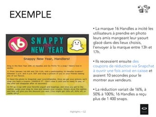 EXEMPLE
• La marque 16 Handles a incité les
utilisateurs à prendre en photo
leurs amis mangeant leur yaourt
glacé dans des lieux choisis,
l’envoyer à la marque entre 13h et
17h.
• Ils recevaient ensuite des
coupons de réduction via Snapchat
à ouvrir une fois arrivé en caisse et
avaient 10 secondes pour le
montrer aux vendeurs.
• La réduction variait de 16%, à
50% à 100%; 16 Handles a reçu
plus de 1 400 snaps.
Highlights – Q2
 
