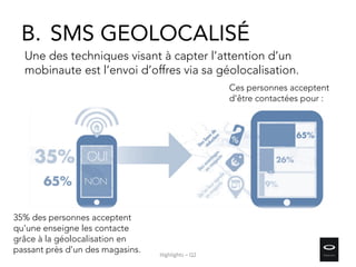 35% des personnes acceptent
qu'une enseigne les contacte
grâce à la géolocalisation en
passant près d’un des magasins.
Ces personnes acceptent
d’être contactées pour :
Une des techniques visant à capter l’attention d’un
mobinaute est l’envoi d’offres via sa géolocalisation.
B. SMS GEOLOCALISÉ
Highlights – Q2
 
