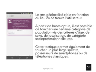 Le sms géolocalisé cible en fonction
du lieu où se trouve l’utilisateur.
A partir de bases opt-in, il est possible
de toucher une certaine catégorie de
population via des critères d’âge, de
sexe, de localisation, de catégorie
socioprofessionnelle, etc.
Cette tactique permet également de
toucher un plus large spectre,
possesseurs de smartphones ou de
téléphones classiques.
Highlights – Q2
 