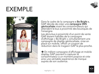 Dans le cadre de la campagne « Be Bright »,
GAP décide de créer une campagne SMS
géolocalisée visant les consommateurs qui
attendent le bus à proximité des boutiques de
l’enseigne.
Les abris-bus à proximité d’un point de vente
GAP étaient habillés de la campagne
d’affichage « Be Bright »; simultanément une
campagne de display géolocalisée, mise en
place sur mobile, offrait un coupon de
réduction dans le magasin GAP le plus proche.
 En mêlant campagne d’affichage et mobile
display, GAP parvient à capturer le
consommateur à un moment propice et crée
ainsi une véritable expérience de marque
auprès de son audience.
EXEMPLE
Highlights – Q2
 