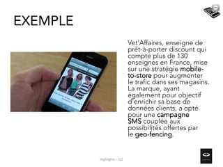 Vet’Affaires, enseigne de
prêt-à-porter discount qui
compte plus de 130
enseignes en France, mise
sur une stratégie mobile-
to-store pour augmenter
le trafic dans ses magasins.
La marque, ayant
également pour objectif
d’enrichir sa base de
données clients, a opté
pour une campagne
SMS couplée aux
possibilités offertes par
le geo-fencing.
EXEMPLE
Highlights – Q2
 
