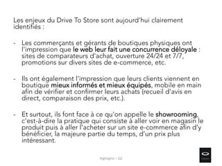 Les enjeux du Drive To Store sont aujourd’hui clairement
identifiés :
- Les commerçants et gérants de boutiques physiques ont
l’impression que le web leur fait une concurrence déloyale :
sites de comparateurs d’achat, ouverture 24/24 et 7/7,
promotions sur divers sites de e-commerce, etc.
- Ils ont également l’impression que leurs clients viennent en
boutique mieux informés et mieux équipés, mobile en main
afin de vérifier et confirmer leurs achats (recueil d’avis en
direct, comparaison des prix, etc.).
- Et surtout, ils font face à ce qu’on appelle le showrooming,
c’est-à-dire la pratique qui consiste à aller voir en magasin le
produit puis à aller l’acheter sur un site e-commerce afin d’y
bénéficier, la majeure partie du temps, d’un prix plus
intéressant.
Highlights – Q2
 