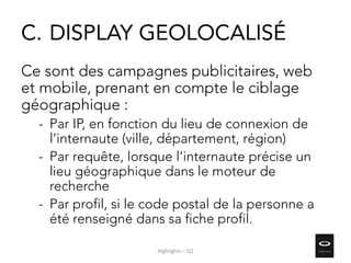 C. DISPLAY GEOLOCALISÉ
Ce sont des campagnes publicitaires, web
et mobile, prenant en compte le ciblage
géographique :
- Par IP, en fonction du lieu de connexion de
l’internaute (ville, département, région)
- Par requête, lorsque l’internaute précise un
lieu géographique dans le moteur de
recherche
- Par profil, si le code postal de la personne a
été renseigné dans sa fiche profil.
Highlights – Q2
 