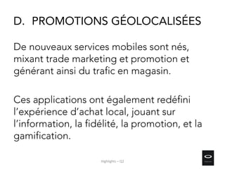 D. PROMOTIONS GÉOLOCALISÉES
De nouveaux services mobiles sont nés,
mixant trade marketing et promotion et
générant ainsi du trafic en magasin.
Ces applications ont également redéfini
l’expérience d’achat local, jouant sur
l’information, la fidélité, la promotion, et la
gamification.
Highlights – Q2
 