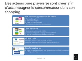 Des acteurs pure players se sont créés afin
d’accompagner le consommateur dans son
shopping
Prix, couponing, promotion des ventes
• Promos/Bons plans
• Comparateur de prix
• Prospectus dématérialisés
• Remboursement sur scan ticket de caisse
Carte de fidélité
• Sauvegarde des cartes de fidélité
• Connexion temps réel aux programmes de fidélité
• Canal de communication vers les commerçants
Infos produits
• Infos prix, disponibilités en points de vente
• Services : réservation de produits, prise de rendez-vous
Social shopping, jeu
• Chasse au trésor en magasin avec système de récompense à dépenser
en chèques cadeaux
Highlights – Q2
 