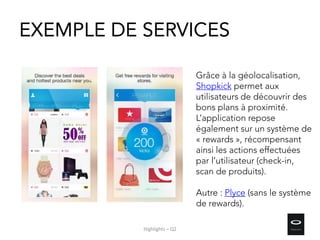 EXEMPLE DE SERVICES
Grâce à la géolocalisation,
Shopkick permet aux
utilisateurs de découvrir des
bons plans à proximité.
L’application repose
également sur un système de
« rewards », récompensant
ainsi les actions effectuées
par l’utilisateur (check-in,
scan de produits).
Autre : Plyce (sans le système
de rewards).
Highlights – Q2
 