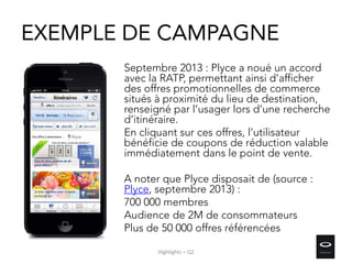 EXEMPLE DE CAMPAGNE
Septembre 2013 : Plyce a noué un accord
avec la RATP, permettant ainsi d’afficher
des offres promotionnelles de commerce
situés à proximité du lieu de destination,
renseigné par l’usager lors d’une recherche
d’itinéraire.
En cliquant sur ces offres, l’utilisateur
bénéficie de coupons de réduction valable
immédiatement dans le point de vente.
A noter que Plyce disposait de (source :
Plyce, septembre 2013) :
700 000 membres
Audience de 2M de consommateurs
Plus de 50 000 offres référencées
Highlights – Q2
 