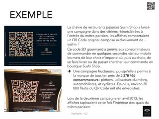 La chaîne de restaurants japonais Sushi Shop a lancé
une campagne dans des vitrines rétroéclairées à
l'entrée du métro parisien, les affiches comportaient
un QR Code original composé exclusivement de...
sushis !
Ce code 2D gourmand a permis aux consommateurs
de commander en quelques secondes via leur mobile
les mets de leur choix n'importe où, puis au choix, de
se faire livrer ou de passer chercher leur commande en
boutique Sushi Shop.
 Une campagne fructueuse, puisqu'elle a permis à
la marque de toucher près de 5 378 465
consommateurs : piétons, utilisateurs du métro,
automobilistes, et cyclistes. De plus, environ 20
000 flashs du QR Code ont été enregistrés.
Lors de la deuxième campagne en avril 2013, les
affiches tapissaient cette fois l'intérieur des quais du
métro parisien.
EXEMPLE
Highlights – Q2
 