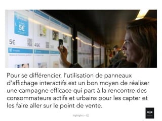 Pour se différencier, l’utilisation de panneaux
d’affichage interactifs est un bon moyen de réaliser
une campagne efficace qui part à la rencontre des
consommateurs actifs et urbains pour les capter et
les faire aller sur le point de vente.
Highlights – Q2
 