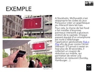 EXEMPLE
A Stockholm, McDonald’s s’est
réapproprié les codes du jeux
Pong pour créer un gigantesque
jeu interactif dans les rues.
Pour cela, la chaine de fast food
a fait installer d’énormes
panneaux interactifs à plusieurs
endroit de la capitale. Chaque
passant équipé d’un smartphone
est invité à télécharger
l’application géolocalisée Pick n
Play afin de jouer contre l’écran
interactif. S’il arrivait à rester en
lisse plus de 30 secondes, il
collectait un coupon de
réduction sur mobile, qui
permettait de retirer une
dotation en restaurant (Sunday,
Hamburger…).
Highlights – Q2
 
