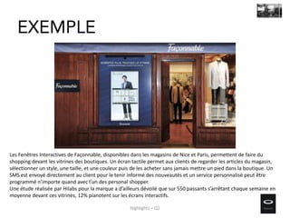 Les Fenêtres Interactives de Façonnable, disponibles dans les magasins de Nice et Paris, permettent de faire du
shopping devant les vitrines des boutiques. Un écran tactile permet aux clients de regarder les articles du magasin,
sélectionner un style, une taille, et une couleur puis de les acheter sans jamais mettre un pied dans la boutique. Un
SMS est envoyé directement au client pour le tenir informé des nouveautés et un service personnalisé peut être
programmé n’importe quand avec l’un des personal shopper.
Une étude réalisée par Hilabs pour la marque a d’ailleurs dévoilé que sur 550 passants s’arrêtant chaque semaine en
moyenne devant ces vitrines, 12% pianotent sur les écrans interactifs.
EXEMPLE
Highlights – Q2
 