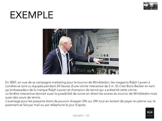 En 2007, en vue de sa campagne marketing pour le tournoi de Wimbledon, les magasins Ralph Lauren à
Londres se sont vu équipés pendant 24 heures d’une vitrine interactive de 2 m. Et c’est Boris Becker en tant
qu’ambassadeur de la marque Ralph Lauren et champion de tennis qui a présenté cette vitrine.
La fenêtre interactive donnait aussi la possibilité de suivre en direct les scores du tournoi de Wimbledon mais
aussi des cours de tennis.
L’avantage pour les passants étant de pouvoir shopper 24h sur 24h tout en évitant de payer en pleine rue, le
paiement se fait par mail ou par téléphone le jour d’après.
EXEMPLE
Highlights – Q2
 