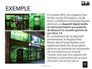 En octobre 2013, les magasins Yves
Rocher rue du Commerce, rue de
Rivoli, La Défense et Champs-Elysées
déclinent un dispositif digital tactile
en vitrine permettant aux passants
de découvrir la nouvelle gamme de
soin Elixir 7.9.
En complément de ce dispositif
événementiel, le flagship Yves
Rocher des Champs Elysées s’est
également doté d’un écran géant
pérenne qui présente les nouveautés
de la marque tout au long de
l’année, ainsi que d’un système de
lumières lui permettant de se parer
d’un écrin vert la nuit venue.
EXEMPLE
Highlights – Q2
 